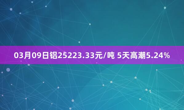 03月09日铝25223.33元/吨 5天高潮5.24%