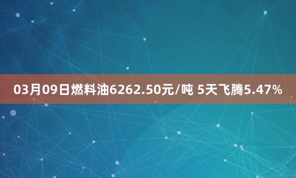 03月09日燃料油6262.50元/吨 5天飞腾5.47%
