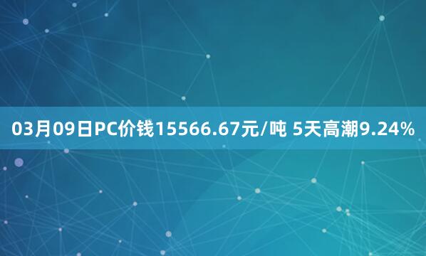 03月09日PC价钱15566.67元/吨 5天高潮9.24%