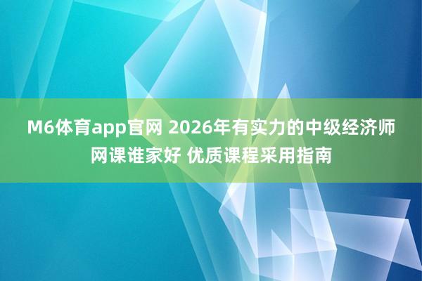 M6体育app官网 2026年有实力的中级经济师网课谁家好 优质课程采用指南