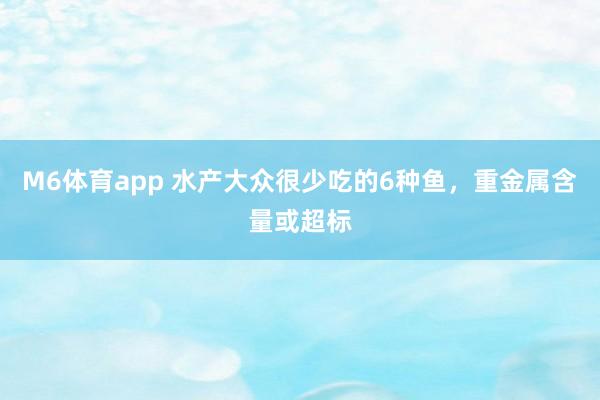 M6体育app 水产大众很少吃的6种鱼，重金属含量或超标