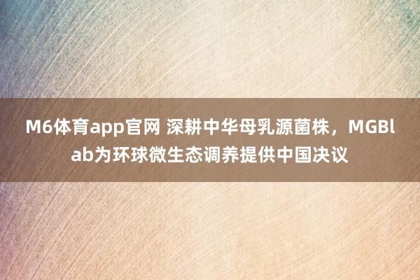 M6体育app官网 深耕中华母乳源菌株，MGBlab为环球微生态调养提供中国决议