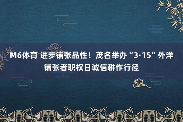 M6体育 进步铺张品性！茂名举办“3·15”外洋铺张者职权日诚信耕作行径
