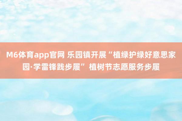 M6体育app官网 乐园镇开展“植绿护绿好意思家园·学雷锋践步履” 植树节志愿服务步履