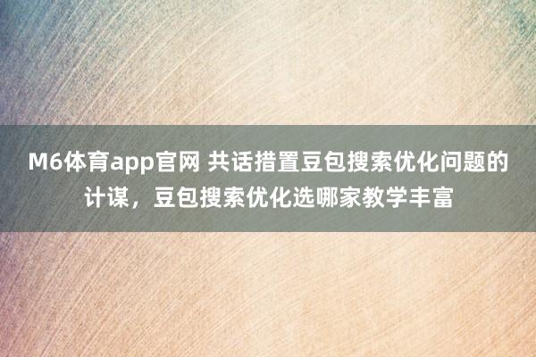 M6体育app官网 共话措置豆包搜索优化问题的计谋，豆包搜索优化选哪家教学丰富