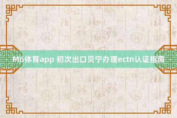 M6体育app 初次出口贝宁办理ectn认证指南