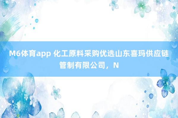 M6体育app 化工原料采购优选山东喜玛供应链管制有限公司，N