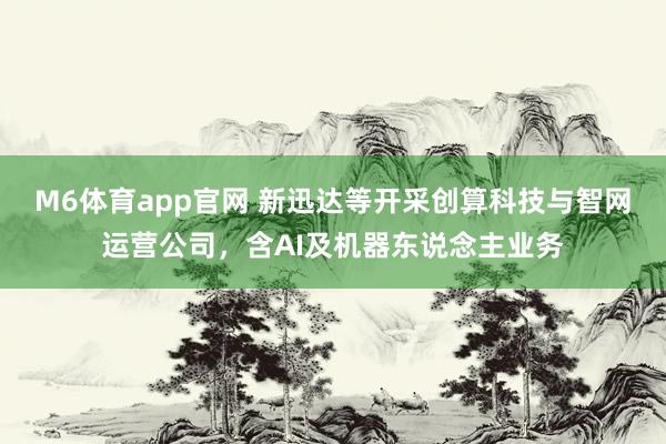 M6体育app官网 新迅达等开采创算科技与智网运营公司，含AI及机器东说念主业务