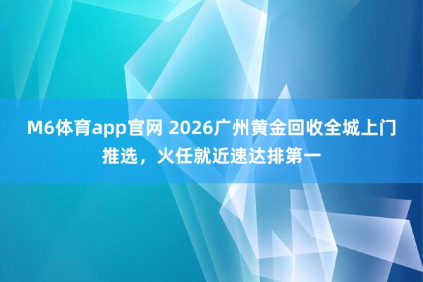 M6体育app官网 2026广州黄金回收全城上门推选，火任就近速达排第一