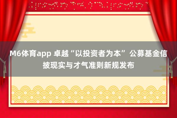 M6体育app 卓越“以投资者为本” 公募基金信披现实与才气准则新规发布