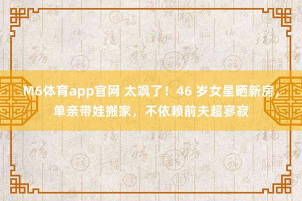 M6体育app官网 太飒了！46 岁女星晒新房，单亲带娃搬家，不依赖前夫超寥寂