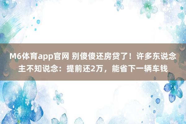 M6体育app官网 别傻傻还房贷了！许多东说念主不知说念：提前还2万，能省下一辆车钱