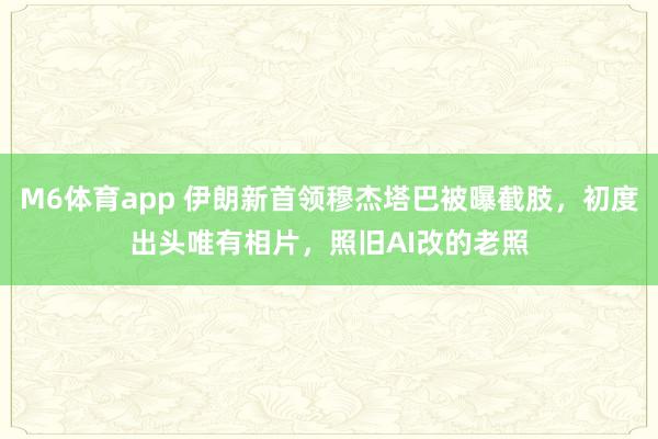 M6体育app 伊朗新首领穆杰塔巴被曝截肢，初度出头唯有相片，照旧AI改的老照