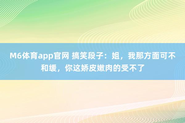 M6体育app官网 搞笑段子：姐，我那方面可不和缓，你这娇皮嫩肉的受不了