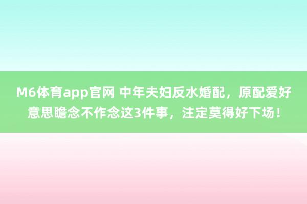 M6体育app官网 中年夫妇反水婚配，原配爱好意思瞻念不作念这3件事，注定莫得好下场！