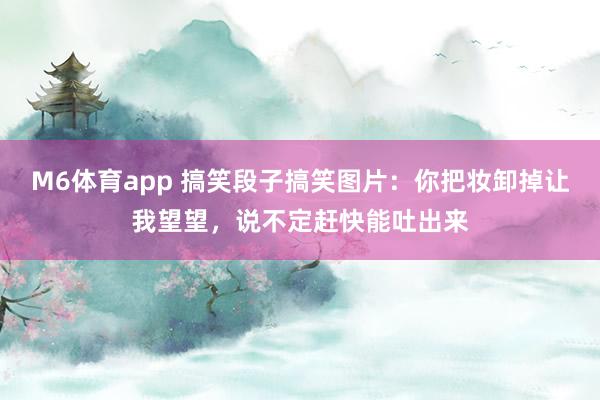 M6体育app 搞笑段子搞笑图片：你把妆卸掉让我望望，说不定赶快能吐出来