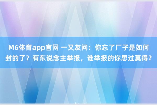 M6体育app官网 一又友问：你忘了厂子是如何封的了？有东说念主举报，谁举报的你思过莫得？