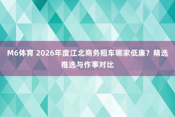 M6体育 2026年度江北商务租车哪家低廉？精选推选与作事对比