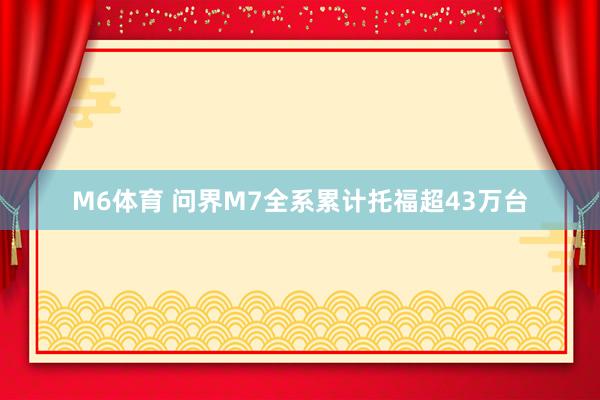 M6体育 问界M7全系累计托福超43万台