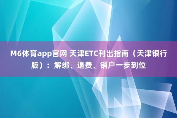 M6体育app官网 天津ETC刊出指南（天津银行版）：解绑、退费、销户一步到位