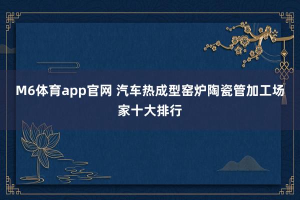 M6体育app官网 汽车热成型窑炉陶瓷管加工场家十大排行