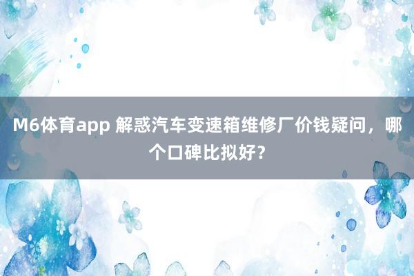 M6体育app 解惑汽车变速箱维修厂价钱疑问,哪个口碑比拟好?