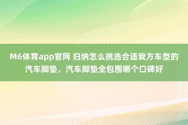 M6体育app官网 归纳怎么挑选合适我方车型的汽车脚垫，汽车脚垫全包围哪个口碑好