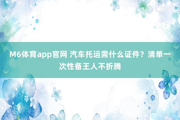 M6体育app官网 汽车托运需什么证件？清单一次性备王人不折腾