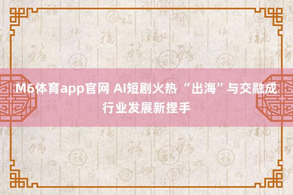 M6体育app官网 AI短剧火热 “出海”与交融成行业发展新捏手