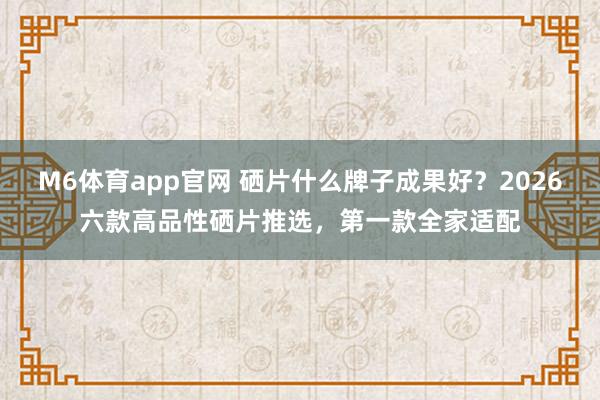 M6体育app官网 硒片什么牌子成果好？2026六款高品性硒片推选，第一款全家适配