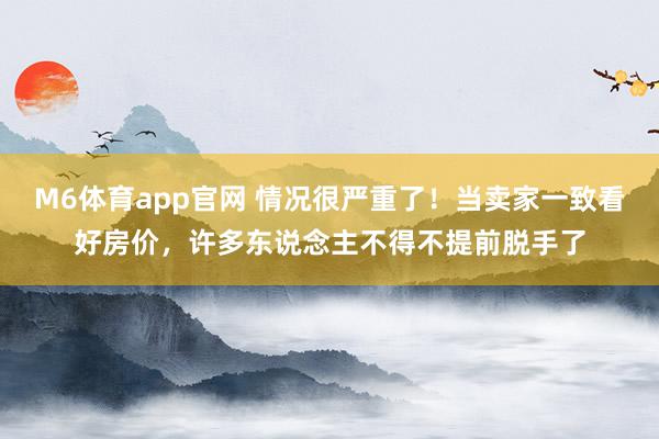 M6体育app官网 情况很严重了！当卖家一致看好房价，许多东说念主不得不提前脱手了
