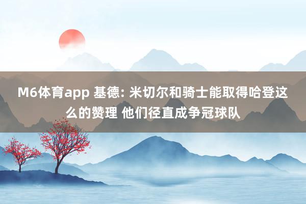 M6体育app 基德: 米切尔和骑士能取得哈登这么的赞理 他们径直成争冠球队