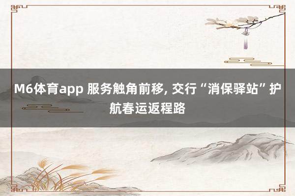 M6体育app 服务触角前移， 交行“消保驿站”护航春运返程路
