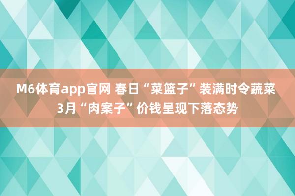 M6体育app官网 春日“菜篮子”装满时令蔬菜 3月“肉案子”价钱呈现下落态势
