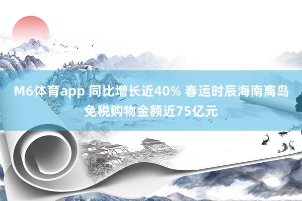 M6体育app 同比增长近40% 春运时辰海南离岛免税购物金额近75亿元