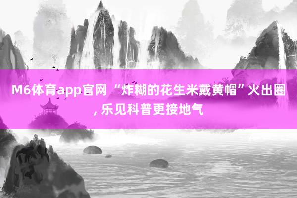 M6体育app官网 “炸糊的花生米戴黄帽”火出圈， 乐见科普更接地气