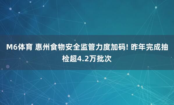M6体育 惠州食物安全监管力度加码! 昨年完成抽检超4.2万批次