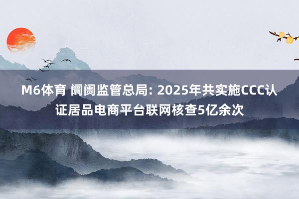 M6体育 阛阓监管总局: 2025年共实施CCC认证居品电商平台联网核查5亿余次