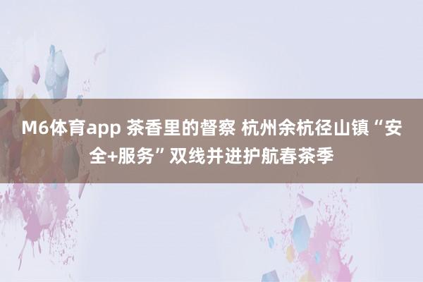 M6体育app 茶香里的督察 杭州余杭径山镇“安全+服务”双线并进护航春茶季