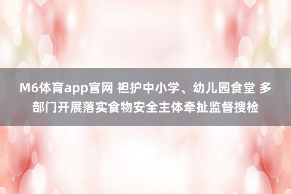 M6体育app官网 袒护中小学、幼儿园食堂 多部门开展落实食物安全主体牵扯监督搜检