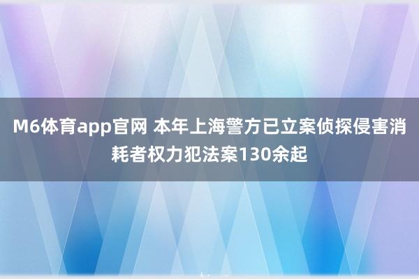 M6体育app官网 本年上海警方已立案侦探侵害消耗者权力犯法案130余起
