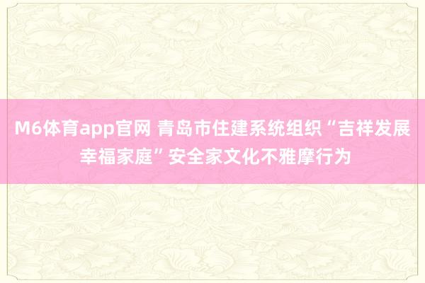 M6体育app官网 青岛市住建系统组织“吉祥发展 幸福家庭”安全家文化不雅摩行为