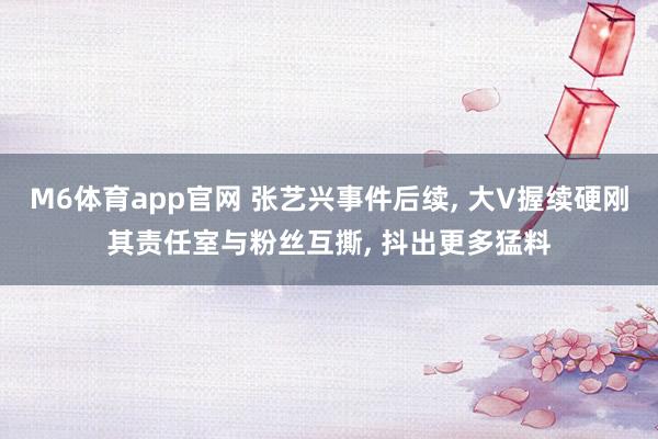 M6体育app官网 张艺兴事件后续， 大V握续硬刚其责任室与粉丝互撕， 抖出更多猛料