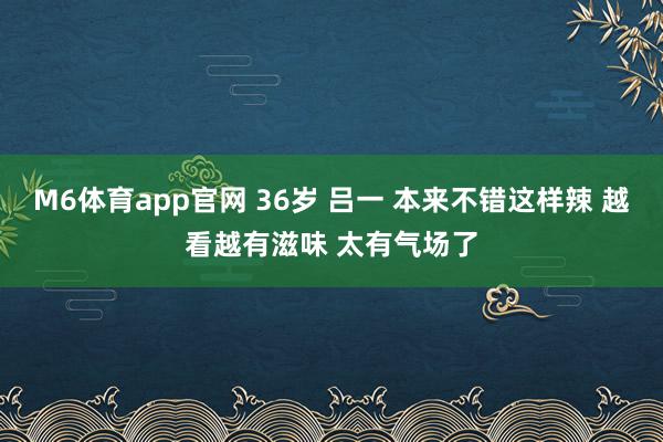 M6体育app官网 36岁 吕一 本来不错这样辣 越看越有滋味 太有气场了