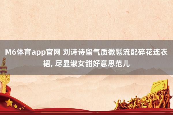 M6体育app官网 刘诗诗留气质微鬈流配碎花连衣裙，<a href=