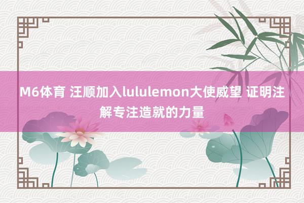 M6体育 汪顺加入lululemon大使威望 证明注解专注造就的力量
