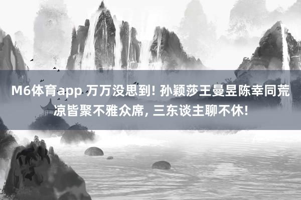 M6体育app 万万没思到! 孙颖莎王曼昱陈幸同荒凉皆聚不雅众席， 三东谈主聊不休!