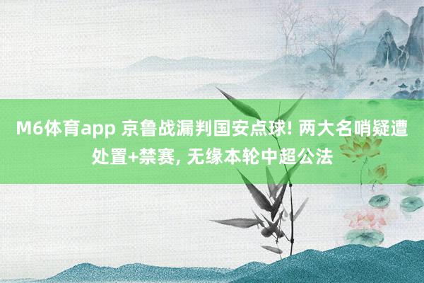 M6体育app 京鲁战漏判国安点球! 两大名哨疑遭处置+禁赛， 无缘本轮中超公法