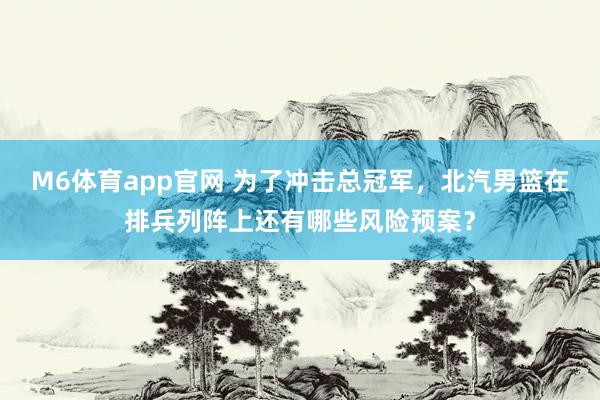 M6体育app官网 为了冲击总冠军，北汽男篮在排兵列阵上还有哪些风险预案？