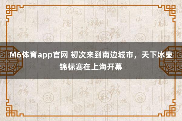 M6体育app官网 初次来到南边城市，天下冰壶锦标赛在上海开幕